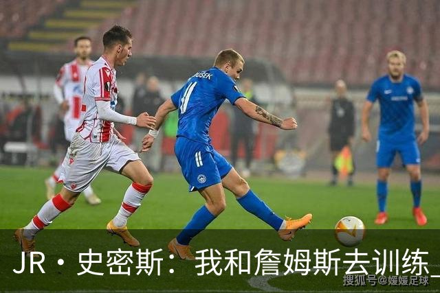 JR·史密斯：我和詹姆斯去训练 当天他独自加练三次都不告诉我